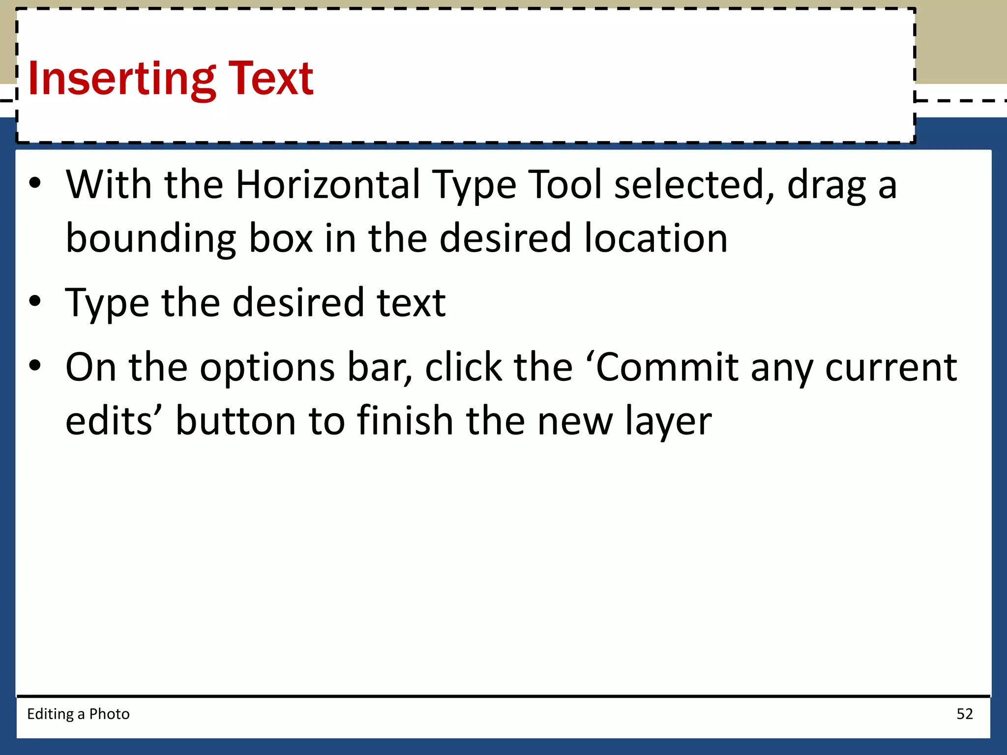 Inserting Text 
• With the Horizontal Type Tool selected, drag a 
bounding box in the desired location 
• Type the desired text 
• On the options bar, click the ‘Commit any current 
edits’ button to finish the new layer 
Editing a Photo 52 
 