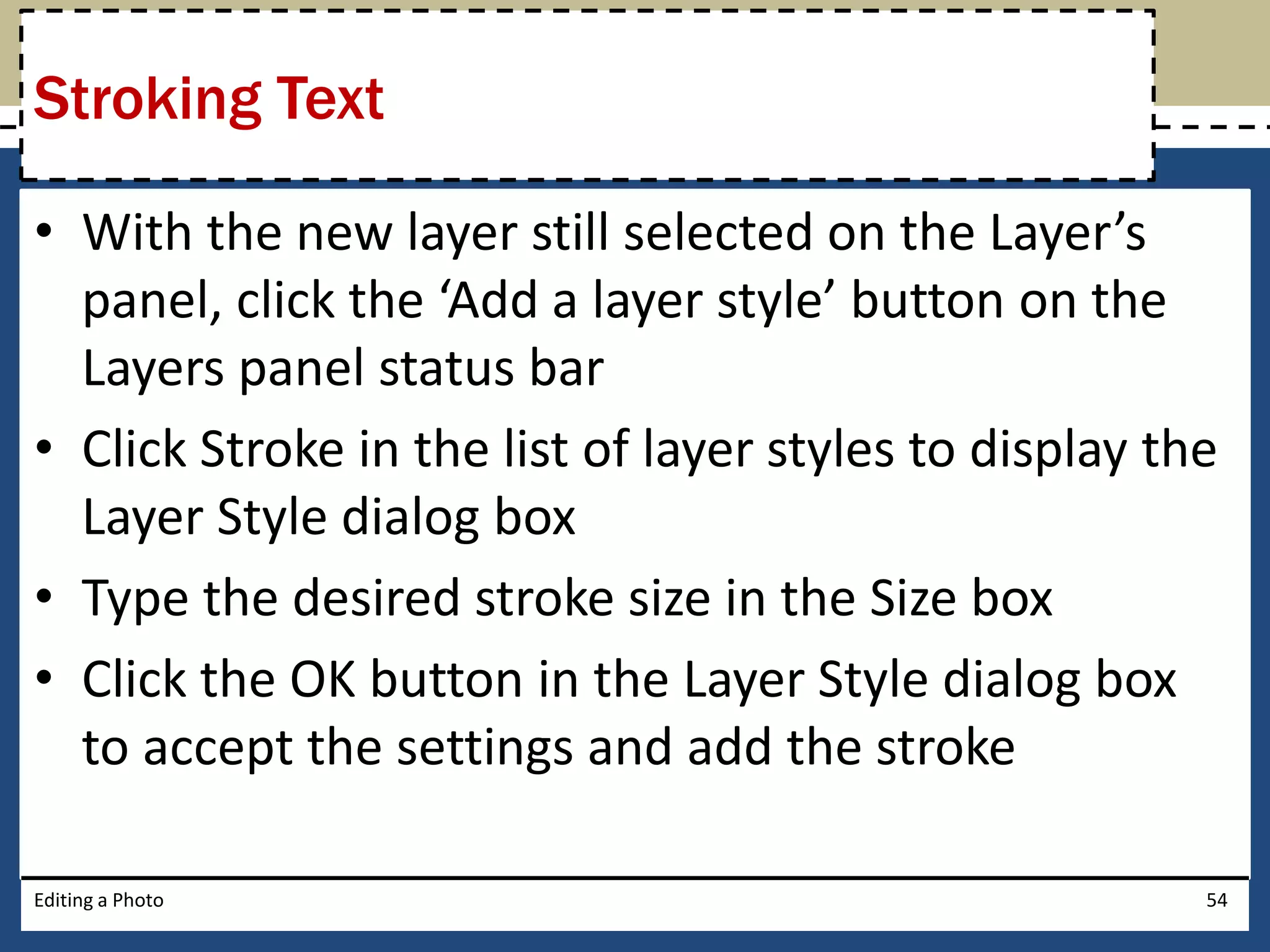 Stroking Text 
• With the new layer still selected on the Layer’s 
panel, click the ‘Add a layer style’ button on the 
Layers panel status bar 
• Click Stroke in the list of layer styles to display the 
Layer Style dialog box 
• Type the desired stroke size in the Size box 
• Click the OK button in the Layer Style dialog box 
to accept the settings and add the stroke 
Editing a Photo 54 
 