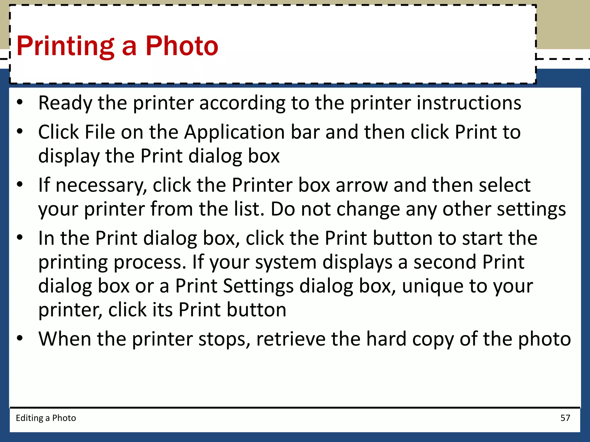 Printing a Photo 
• Ready the printer according to the printer instructions 
• Click File on the Application bar and then click Print to 
display the Print dialog box 
• If necessary, click the Printer box arrow and then select 
your printer from the list. Do not change any other settings 
• In the Print dialog box, click the Print button to start the 
printing process. If your system displays a second Print 
dialog box or a Print Settings dialog box, unique to your 
printer, click its Print button 
• When the printer stops, retrieve the hard copy of the photo 
Editing a Photo 57 
 