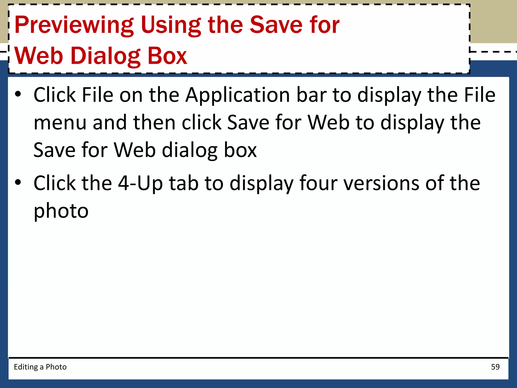 Previewing Using the Save for 
Web Dialog Box 
• Click File on the Application bar to display the File 
menu and then click Save for Web to display the 
Save for Web dialog box 
• Click the 4-Up tab to display four versions of the 
photo 
Editing a Photo 59 
 