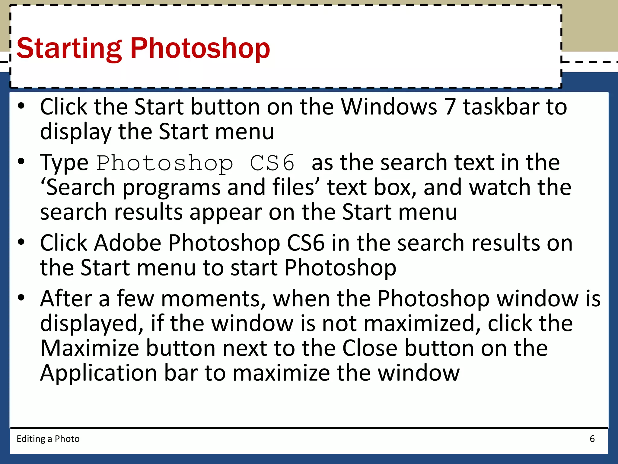Starting Photoshop 
• Click the Start button on the Windows 7 taskbar to 
display the Start menu 
• Type Photoshop CS6 as the search text in the 
‘Search programs and files’ text box, and watch the 
search results appear on the Start menu 
• Click Adobe Photoshop CS6 in the search results on 
the Start menu to start Photoshop 
• After a few moments, when the Photoshop window is 
displayed, if the window is not maximized, click the 
Maximize button next to the Close button on the 
Application bar to maximize the window 
Editing a Photo 6 
 