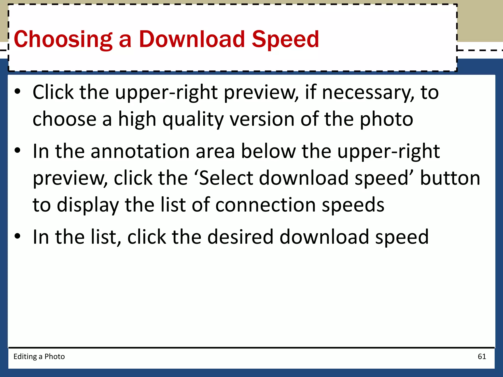 Choosing a Download Speed 
• Click the upper-right preview, if necessary, to 
choose a high quality version of the photo 
• In the annotation area below the upper-right 
preview, click the ‘Select download speed’ button 
to display the list of connection speeds 
• In the list, click the desired download speed 
Editing a Photo 61 
 