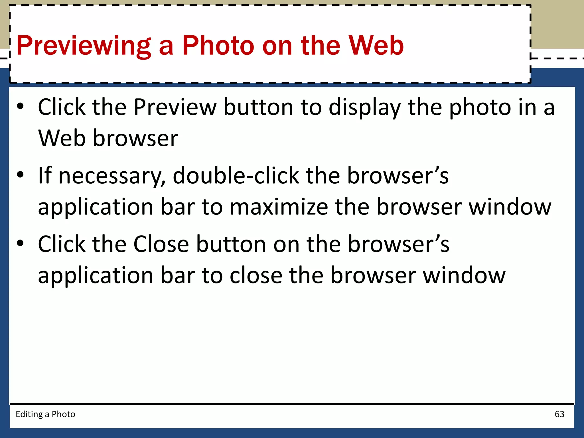 Previewing a Photo on the Web 
• Click the Preview button to display the photo in a 
Web browser 
• If necessary, double-click the browser’s 
application bar to maximize the browser window 
• Click the Close button on the browser’s 
application bar to close the browser window 
Editing a Photo 63 
 