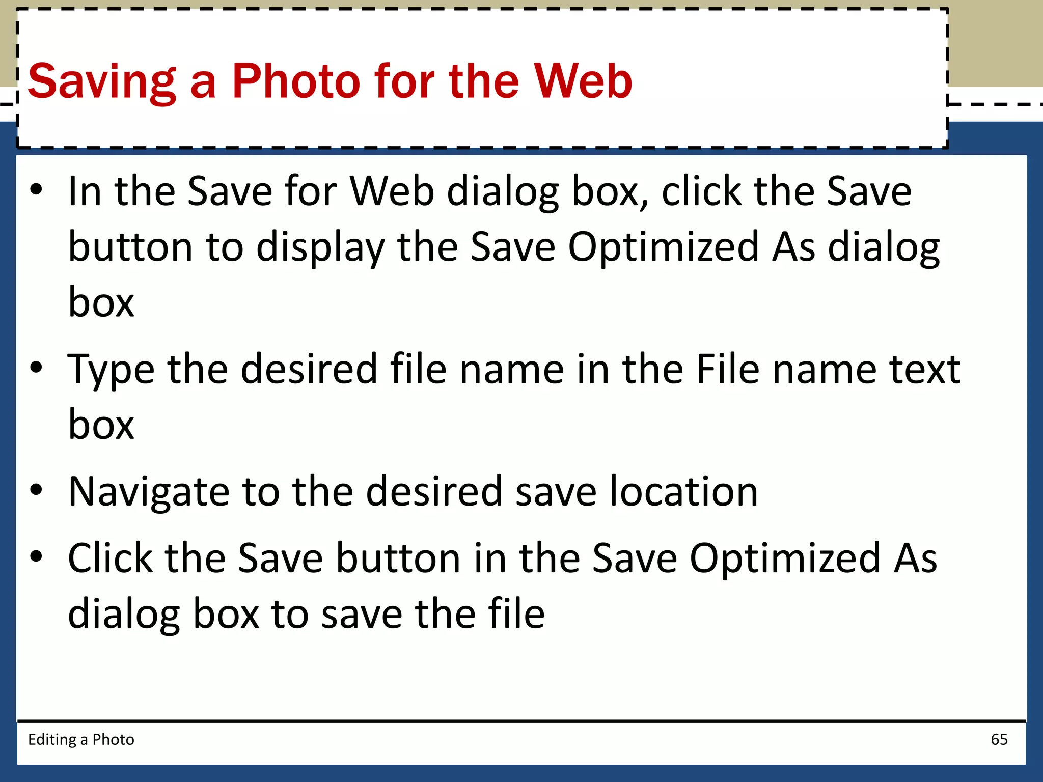 Saving a Photo for the Web 
• In the Save for Web dialog box, click the Save 
button to display the Save Optimized As dialog 
box 
• Type the desired file name in the File name text 
box 
• Navigate to the desired save location 
• Click the Save button in the Save Optimized As 
dialog box to save the file 
Editing a Photo 65 
 