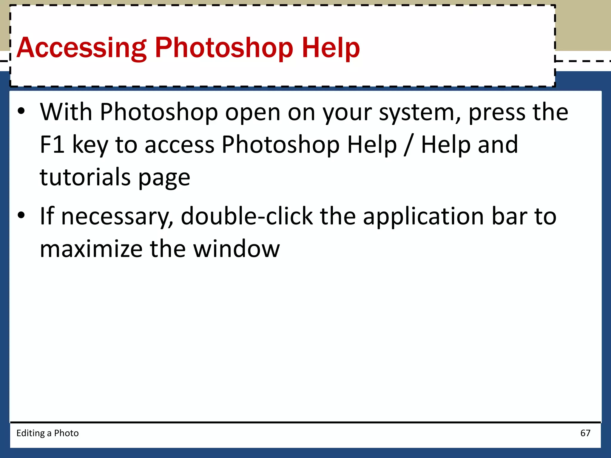 Accessing Photoshop Help 
• With Photoshop open on your system, press the 
F1 key to access Photoshop Help / Help and 
tutorials page 
• If necessary, double-click the application bar to 
maximize the window 
Editing a Photo 67 
 