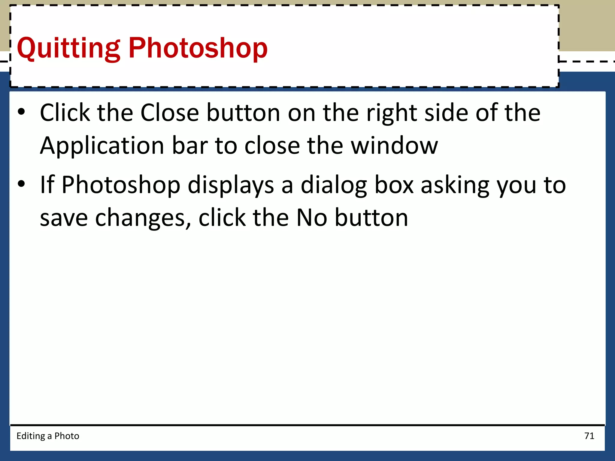 Quitting Photoshop 
• Click the Close button on the right side of the 
Application bar to close the window 
• If Photoshop displays a dialog box asking you to 
save changes, click the No button 
Editing a Photo 71 
 