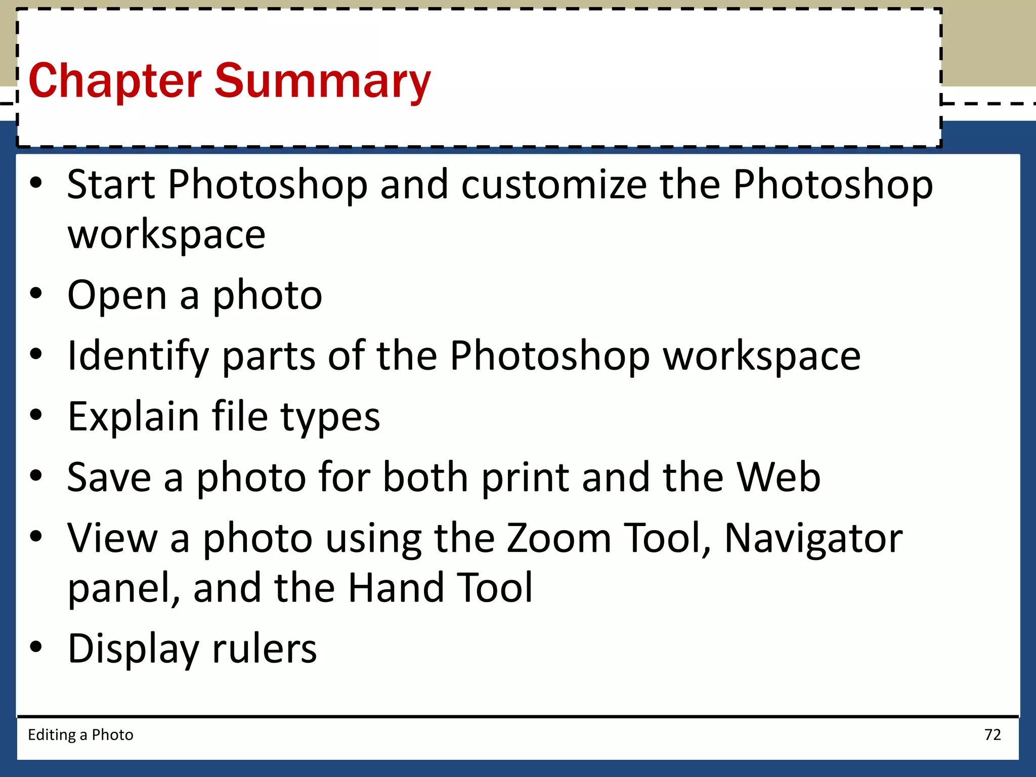 Chapter Summary 
• Start Photoshop and customize the Photoshop 
workspace 
• Open a photo 
• Identify parts of the Photoshop workspace 
• Explain file types 
• Save a photo for both print and the Web 
• View a photo using the Zoom Tool, Navigator 
panel, and the Hand Tool 
• Display rulers 
Editing a Photo 72 
 