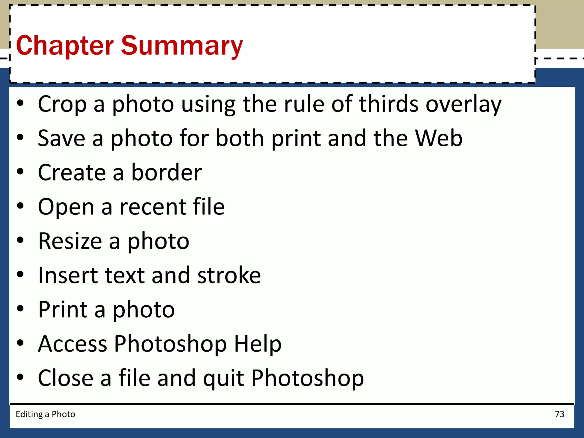 Chapter Summary 
• Crop a photo using the rule of thirds overlay 
• Save a photo for both print and the Web 
• Create a border 
• Open a recent file 
• Resize a photo 
• Insert text and stroke 
• Print a photo 
• Access Photoshop Help 
• Close a file and quit Photoshop 
Editing a Photo 73 
 