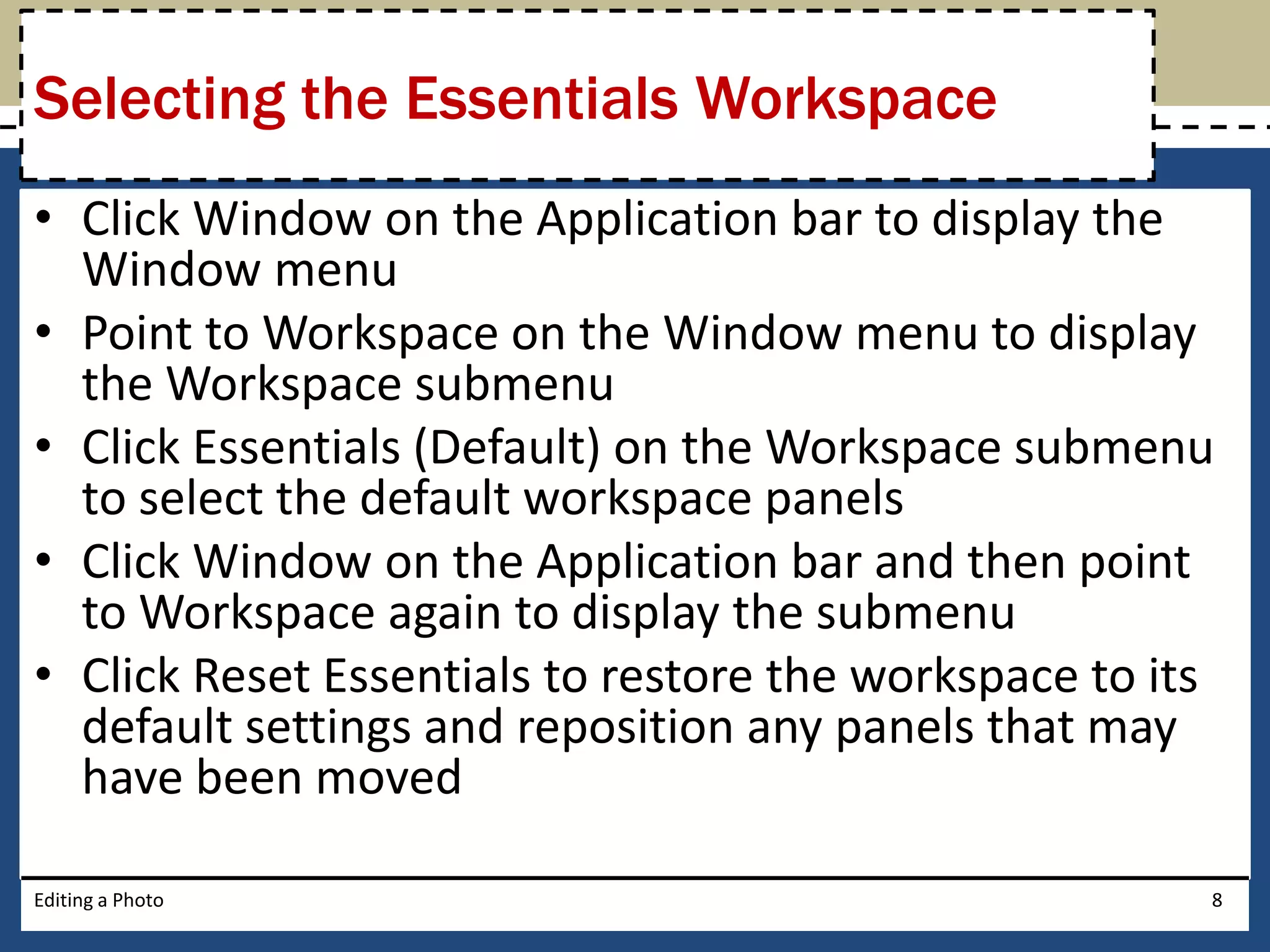 Selecting the Essentials Workspace 
• Click Window on the Application bar to display the 
Window menu 
• Point to Workspace on the Window menu to display 
the Workspace submenu 
• Click Essentials (Default) on the Workspace submenu 
to select the default workspace panels 
• Click Window on the Application bar and then point 
to Workspace again to display the submenu 
• Click Reset Essentials to restore the workspace to its 
default settings and reposition any panels that may 
have been moved 
Editing a Photo 8 
 