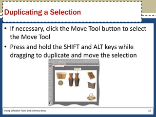 Duplicating a Selection 
• If necessary, click the Move Tool button to select 
the Move Tool 
• Press and hold the SHIFT and ALT keys while 
dragging to duplicate and move the selection 
Using Selection Tools and Shortcut Keys 10 
 