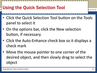 Using the Quick Selection Tool 
• Click the Quick Selection Tool button on the Tools 
panel to select it 
• On the options bar, click the New selection 
button, if necessary. 
• Click the Auto-Enhance check box so it displays a 
check mark 
• Move the mouse pointer to one corner of the 
desired object, and then slowly drag to select the 
object 
Using Selection Tools and Shortcut Keys 11 
 