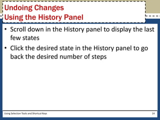 Undoing Changes 
Using the History Panel 
• Scroll down in the History panel to display the last 
few states 
• Click the desired state in the History panel to go 
back the desired number of steps 
Using Selection Tools and Shortcut Keys 14 
 