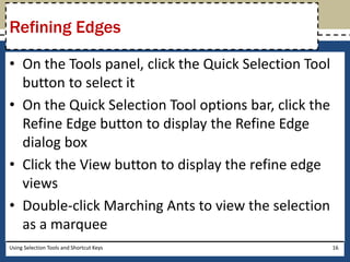 Refining Edges 
• On the Tools panel, click the Quick Selection Tool 
button to select it 
• On the Quick Selection Tool options bar, click the 
Refine Edge button to display the Refine Edge 
dialog box 
• Click the View button to display the refine edge 
views 
• Double-click Marching Ants to view the selection 
as a marquee 
Using Selection Tools and Shortcut Keys 16 
 
