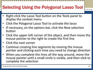 Selecting Using the Polygonal Lasso Tool 
• Right-click the Lasso Tool button on the Tools panel to 
display the context menu 
• Click the Polygonal Lasso Tool to activate the lasso 
• If necessary, on the options bar, click the New selection 
button 
• Click the upper-left corner of the object, and then move the 
mouse pointer to the right to create the first line 
• Click the next corner 
• Continue creating line segments by moving the mouse 
pointer and clicking each time you need to change direction 
• When you complete the lines all the way around, move the 
mouse pointer until a small circle is visible, and then click to 
complete the selection 
Using Selection Tools and Shortcut Keys 19 
 