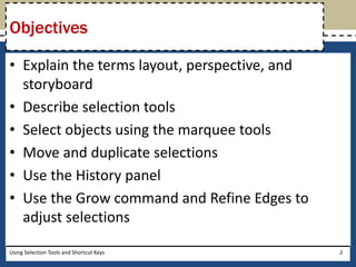 Objectives 
• Explain the terms layout, perspective, and 
storyboard 
• Describe selection tools 
• Select objects using the marquee tools 
• Move and duplicate selections 
• Use the History panel 
• Use the Grow command and Refine Edges to 
adjust selections 
Using Selection Tools and Shortcut Keys 2 
 