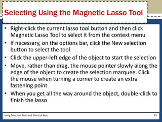Selecting Using the Magnetic Lasso Tool 
• Right-click the current lasso tool button and then click 
Magnetic Lasso Tool to select it from the context menu 
• If necessary, on the options bar, click the New selection 
button to select the tool 
• Click the upper-left edge of the object to start the selection 
• Move, rather than drag, the mouse pointer slowly along the 
edge of the object to create the selection marquee. Click 
the mouse when turning a corner to create an extra 
fastening point 
• When you get all the way around the object, double-click to 
finish the lasso 
Using Selection Tools and Shortcut Keys 25 
 
