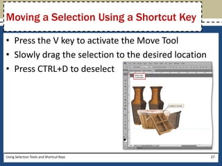 Moving a Selection Using a Shortcut Key 
• Press the V key to activate the Move Tool 
• Slowly drag the selection to the desired location 
• Press CTRL+D to deselect 
Using Selection Tools and Shortcut Keys 27 
 