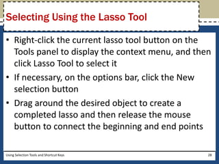 Selecting Using the Lasso Tool 
• Right-click the current lasso tool button on the 
Tools panel to display the context menu, and then 
click Lasso Tool to select it 
• If necessary, on the options bar, click the New 
selection button 
• Drag around the desired object to create a 
completed lasso and then release the mouse 
button to connect the beginning and end points 
Using Selection Tools and Shortcut Keys 28 
 