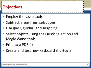 Objectives 
• Employ the lasso tools 
• Subtract areas from selections 
• Use grids, guides, and snapping 
• Select objects using the Quick Selection and 
Magic Wand tools 
• Print to a PDF file 
• Create and test new keyboard shortcuts 
Using Selection Tools and Shortcut Keys 3 
 