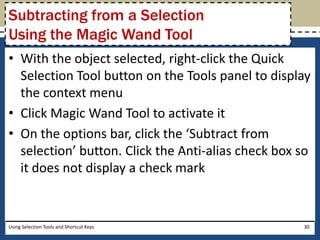 Subtracting from a Selection 
Using the Magic Wand Tool 
• With the object selected, right-click the Quick 
Selection Tool button on the Tools panel to display 
the context menu 
• Click Magic Wand Tool to activate it 
• On the options bar, click the ‘Subtract from 
selection’ button. Click the Anti-alias check box so 
it does not display a check mark 
Using Selection Tools and Shortcut Keys 30 
 