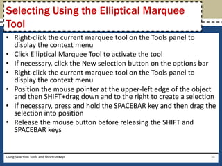 Selecting Using the Elliptical Marquee 
Tool 
• Right-click the current marquee tool on the Tools panel to 
display the context menu 
• Click Elliptical Marquee Tool to activate the tool 
• If necessary, click the New selection button on the options bar 
• Right-click the current marquee tool on the Tools panel to 
display the context menu 
• Position the mouse pointer at the upper-left edge of the object 
and then SHIFT+drag down and to the right to create a selection 
• If necessary, press and hold the SPACEBAR key and then drag the 
selection into position 
• Release the mouse button before releasing the SHIFT and 
SPACEBAR keys 
Using Selection Tools and Shortcut Keys 33 
 