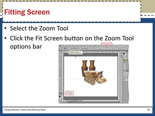Fitting Screen 
• Select the Zoom Tool 
• Click the Fit Screen button on the Zoom Tool 
options bar 
Using Selection Tools and Shortcut Keys 40 
 