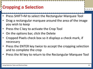 Cropping a Selection 
• Press SHIFT+M to select the Rectangular Marquee Tool 
• Drag a rectangular marquee around the area of the image 
you wish to keep 
• Press the C key to activate the Crop Tool 
• On the options bar, click the Delete 
• Cropped Pixels check box so it displays a check mark, if 
necessary 
• Press the ENTER key twice to accept the cropping selection 
and to complete the crop 
• Press the M key to return to the Rectangular Marquee Tool 
Using Selection Tools and Shortcut Keys 41 
 