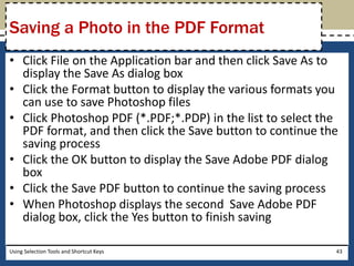Saving a Photo in the PDF Format 
• Click File on the Application bar and then click Save As to 
display the Save As dialog box 
• Click the Format button to display the various formats you 
can use to save Photoshop files 
• Click Photoshop PDF (*.PDF;*.PDP) in the list to select the 
PDF format, and then click the Save button to continue the 
saving process 
• Click the OK button to display the Save Adobe PDF dialog 
box 
• Click the Save PDF button to continue the saving process 
• When Photoshop displays the second Save Adobe PDF 
dialog box, click the Yes button to finish saving 
Using Selection Tools and Shortcut Keys 43 
 