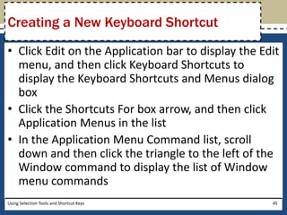 Creating a New Keyboard Shortcut 
• Click Edit on the Application bar to display the Edit 
menu, and then click Keyboard Shortcuts to 
display the Keyboard Shortcuts and Menus dialog 
box 
• Click the Shortcuts For box arrow, and then click 
Application Menus in the list 
• In the Application Menu Command list, scroll 
down and then click the triangle to the left of the 
Window command to display the list of Window 
menu commands 
Using Selection Tools and Shortcut Keys 45 
 
