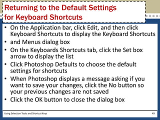 Returning to the Default Settings 
for Keyboard Shortcuts 
• On the Application bar, click Edit, and then click 
Keyboard Shortcuts to display the Keyboard Shortcuts 
• and Menus dialog box 
• On the Keyboards Shortcuts tab, click the Set box 
arrow to display the list 
• Click Photoshop Defaults to choose the default 
settings for shortcuts 
• When Photoshop displays a message asking if you 
want to save your changes, click the No button so 
your previous changes are not saved 
• Click the OK button to close the dialog box 
Using Selection Tools and Shortcut Keys 49 
 