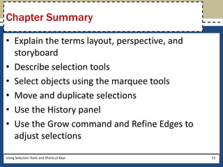 Chapter Summary 
• Explain the terms layout, perspective, and 
storyboard 
• Describe selection tools 
• Select objects using the marquee tools 
• Move and duplicate selections 
• Use the History panel 
• Use the Grow command and Refine Edges to 
adjust selections 
Using Selection Tools and Shortcut Keys 51 
 