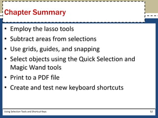 Chapter Summary 
• Employ the lasso tools 
• Subtract areas from selections 
• Use grids, guides, and snapping 
• Select objects using the Quick Selection and 
Magic Wand tools 
• Print to a PDF file 
• Create and test new keyboard shortcuts 
Using Selection Tools and Shortcut Keys 52 
 