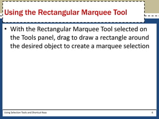 Using the Rectangular Marquee Tool 
• With the Rectangular Marquee Tool selected on 
the Tools panel, drag to draw a rectangle around 
the desired object to create a marquee selection 
Using Selection Tools and Shortcut Keys 6 
 