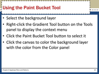 • Select the background layer
• Right-click the Gradient Tool button on the Tools
panel to display the context menu
• Click the Paint Bucket Tool button to select it
• Click the canvas to color the background layer
with the color from the Color panel
Chapter 6 Applying Filters and Patterns 10
Using the Paint Bucket Tool
 