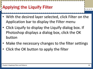 • With the desired layer selected, click Filter on the
Application bar to display the Filter menu
• Click Liquify to display the Liquify dialog box. If
Photoshop displays a dialog box, click the OK
button
• Make the necessary changes to the filter settings
• Click the OK button to apply the filter
Chapter 6 Applying Filters and Patterns 26
Applying the Liquify Filter
 