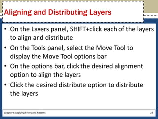 • On the Layers panel, SHIFT+click each of the layers
to align and distribute
• On the Tools panel, select the Move Tool to
display the Move Tool options bar
• On the options bar, click the desired alignment
option to align the layers
• Click the desired distribute option to distribute
the layers
Chapter 6 Applying Filters and Patterns 28
Aligning and Distributing Layers
 