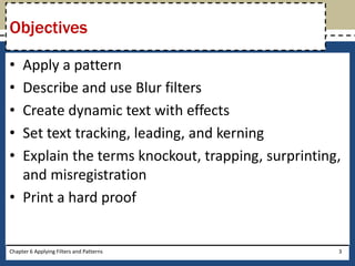 • Apply a pattern
• Describe and use Blur filters
• Create dynamic text with effects
• Set text tracking, leading, and kerning
• Explain the terms knockout, trapping, surprinting,
and misregistration
• Print a hard proof
Objectives
Chapter 6 Applying Filters and Patterns 3
 