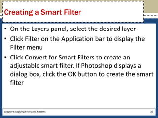 • On the Layers panel, select the desired layer
• Click Filter on the Application bar to display the
Filter menu
• Click Convert for Smart Filters to create an
adjustable smart filter. If Photoshop displays a
dialog box, click the OK button to create the smart
filter
Chapter 6 Applying Filters and Patterns 30
Creating a Smart Filter
 