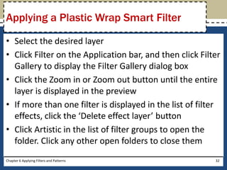 • Select the desired layer
• Click Filter on the Application bar, and then click Filter
Gallery to display the Filter Gallery dialog box
• Click the Zoom in or Zoom out button until the entire
layer is displayed in the preview
• If more than one filter is displayed in the list of filter
effects, click the ‘Delete effect layer’ button
• Click Artistic in the list of filter groups to open the
folder. Click any other open folders to close them
Chapter 6 Applying Filters and Patterns 32
Applying a Plastic Wrap Smart Filter
 