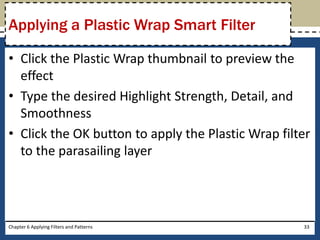• Click the Plastic Wrap thumbnail to preview the
effect
• Type the desired Highlight Strength, Detail, and
Smoothness
• Click the OK button to apply the Plastic Wrap filter
to the parasailing layer
Chapter 6 Applying Filters and Patterns 33
Applying a Plastic Wrap Smart Filter
 