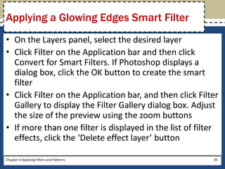 • On the Layers panel, select the desired layer
• Click Filter on the Application bar and then click
Convert for Smart Filters. If Photoshop displays a
dialog box, click the OK button to create the smart
filter
• Click Filter on the Application bar, and then click Filter
Gallery to display the Filter Gallery dialog box. Adjust
the size of the preview using the zoom buttons
• If more than one filter is displayed in the list of filter
effects, click the ‘Delete effect layer’ button
Chapter 6 Applying Filters and Patterns 35
Applying a Glowing Edges Smart Filter
 