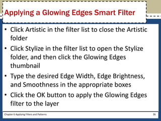 • Click Artistic in the filter list to close the Artistic
folder
• Click Stylize in the filter list to open the Stylize
folder, and then click the Glowing Edges
thumbnail
• Type the desired Edge Width, Edge Brightness,
and Smoothness in the appropriate boxes
• Click the OK button to apply the Glowing Edges
filter to the layer
Chapter 6 Applying Filters and Patterns 36
Applying a Glowing Edges Smart Filter
 