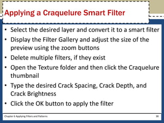 • Select the desired layer and convert it to a smart filter
• Display the Filter Gallery and adjust the size of the
preview using the zoom buttons
• Delete multiple filters, if they exist
• Open the Texture folder and then click the Craquelure
thumbnail
• Type the desired Crack Spacing, Crack Depth, and
Crack Brightness
• Click the OK button to apply the filter
Chapter 6 Applying Filters and Patterns 38
Applying a Craquelure Smart Filter
 
