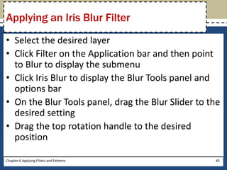 • Select the desired layer
• Click Filter on the Application bar and then point
to Blur to display the submenu
• Click Iris Blur to display the Blur Tools panel and
options bar
• On the Blur Tools panel, drag the Blur Slider to the
desired setting
• Drag the top rotation handle to the desired
position
Chapter 6 Applying Filters and Patterns 40
Applying an Iris Blur Filter
 