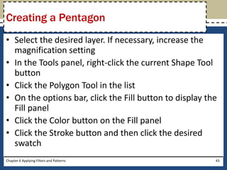 • Select the desired layer. If necessary, increase the
magnification setting
• In the Tools panel, right-click the current Shape Tool
button
• Click the Polygon Tool in the list
• On the options bar, click the Fill button to display the
Fill panel
• Click the Color button on the Fill panel
• Click the Stroke button and then click the desired
swatch
Chapter 6 Applying Filters and Patterns 43
Creating a Pentagon
 