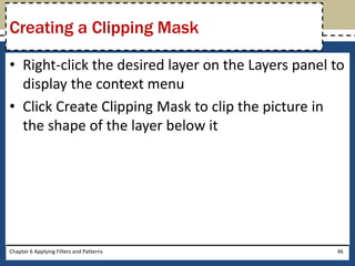 • Right-click the desired layer on the Layers panel to
display the context menu
• Click Create Clipping Mask to clip the picture in
the shape of the layer below it
Chapter 6 Applying Filters and Patterns 46
Creating a Clipping Mask
 
