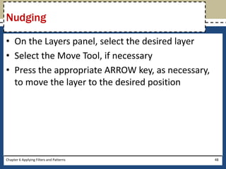 • On the Layers panel, select the desired layer
• Select the Move Tool, if necessary
• Press the appropriate ARROW key, as necessary,
to move the layer to the desired position
Chapter 6 Applying Filters and Patterns 48
Nudging
 