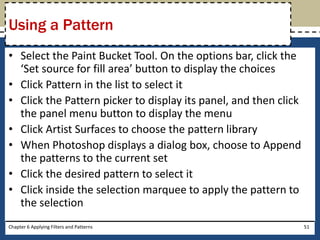 • Select the Paint Bucket Tool. On the options bar, click the
‘Set source for fill area’ button to display the choices
• Click Pattern in the list to select it
• Click the Pattern picker to display its panel, and then click
the panel menu button to display the menu
• Click Artist Surfaces to choose the pattern library
• When Photoshop displays a dialog box, choose to Append
the patterns to the current set
• Click the desired pattern to select it
• Click inside the selection marquee to apply the pattern to
the selection
Chapter 6 Applying Filters and Patterns 51
Using a Pattern
 