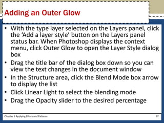 • With the type layer selected on the Layers panel, click
the ‘Add a layer style’ button on the Layers panel
status bar. When Photoshop displays the context
menu, click Outer Glow to open the Layer Style dialog
box
• Drag the title bar of the dialog box down so you can
view the text changes in the document window
• In the Structure area, click the Blend Mode box arrow
to display the list
• Click Linear Light to select the blending mode
• Drag the Opacity slider to the desired percentage
Chapter 6 Applying Filters and Patterns 57
Adding an Outer Glow
 