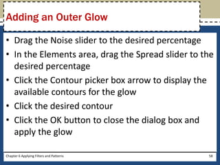 • Drag the Noise slider to the desired percentage
• In the Elements area, drag the Spread slider to the
desired percentage
• Click the Contour picker box arrow to display the
available contours for the glow
• Click the desired contour
• Click the OK button to close the dialog box and
apply the glow
Chapter 6 Applying Filters and Patterns 58
Adding an Outer Glow
 